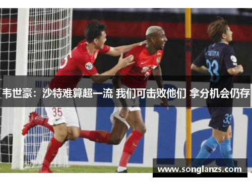 韦世豪:沙特难算超一流 我们可击败他们 拿分机会仍存