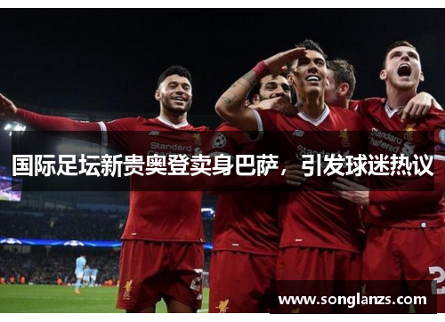 国际足坛新贵奥登卖身巴萨,引发球迷热议
